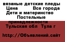 вязаные детские пледы › Цена ­ 950 - Все города Дети и материнство » Постельные принадлежности   . Тульская обл.,Тула г.